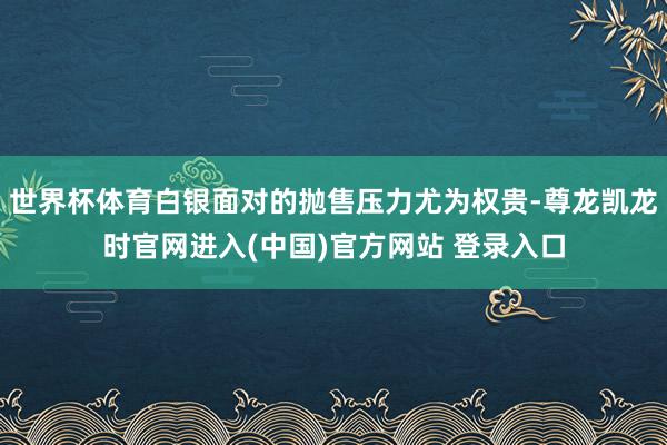 世界杯体育白银面对的抛售压力尤为权贵-尊龙凯龙时官网进入(中国)官方网站 登录入口
