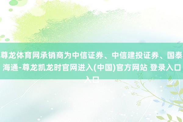 尊龙体育网承销商为中信证券、中信建投证券、国泰海通-尊龙凯龙时官网进入(中国)官方网站 登录入口