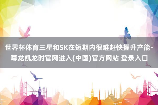 世界杯体育三星和SK在短期内很难赶快擢升产能-尊龙凯龙时官网进入(中国)官方网站 登录入口