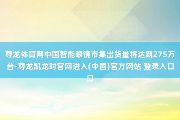 尊龙体育网中国智能眼镜市集出货量将达到275万台-尊龙凯龙时官网进入(中国)官方网站 登录入口
