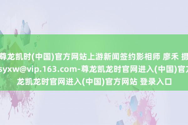 尊龙凯时(中国)官方网站上游新闻签约影相师 廖禾 摄\n投稿邮箱：syxw@vip.163.com-尊龙凯龙时官网进入(中国)官方网站 登录入口