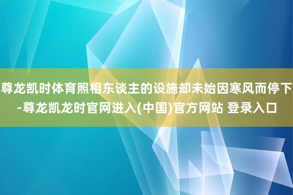 尊龙凯时体育照相东谈主的设施却未始因寒风而停下-尊龙凯龙时官网进入(中国)官方网站 登录入口