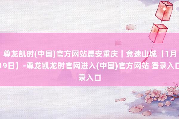 尊龙凯时(中国)官方网站晨安重庆｜竞速山城【1月19日】-尊龙凯龙时官网进入(中国)官方网站 登录入口