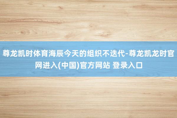 尊龙凯时体育海辰今天的组织不迭代-尊龙凯龙时官网进入(中国)官方网站 登录入口