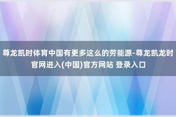 尊龙凯时体育中国有更多这么的劳能源-尊龙凯龙时官网进入(中国)官方网站 登录入口