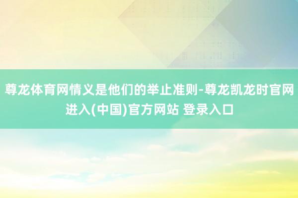 尊龙体育网情义是他们的举止准则-尊龙凯龙时官网进入(中国)官方网站 登录入口
