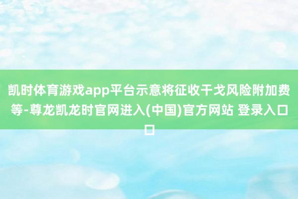 凯时体育游戏app平台示意将征收干戈风险附加费等-尊龙凯龙时官网进入(中国)官方网站 登录入口